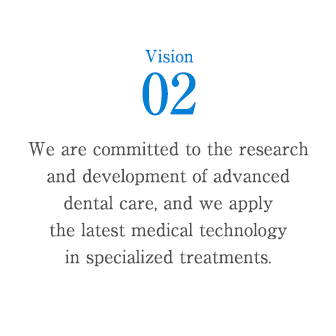 Vision 2 : We are committed to the research and development of advanced dental care, and we apply the latest medical technology in specialized treatments